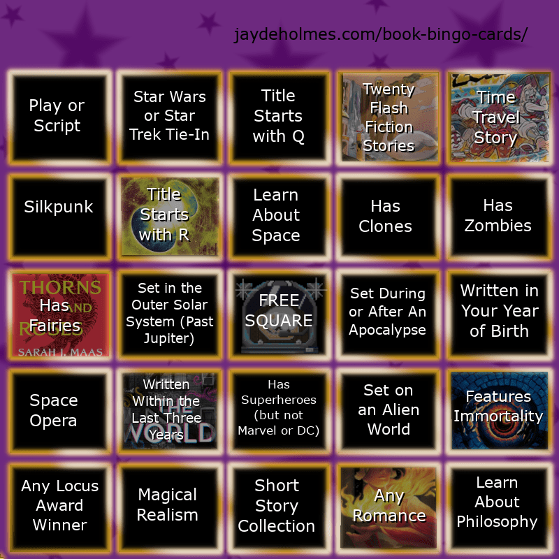 A five-by-five bingo card with the following challenged, read left to right:

Row One: 1. Play or Script. 2. Star Wars of Star Trek Tie-In. 3. Title Starts With Q. 4. Twenty Flash Fiction Stories. (This square is filled with an image from Small Wonders Magazine) 5. Time Travel Story. (This Square is filled with an image from 'The Adventure Zone: The Eleventh Hour'). 

Row 2: 1. Silkpunk. 2. Title Starts With R. (This square is filled with an image from 'Roadside Picnic') 3. Learn About Space. 4. Has Clones. 5. Has Zombies.

Row 3: 1. Has Fairies (This square is filled with an image from 'A Court of Thorns and Roses') 2. Set in the Outer Solar System (Past Jupiter). 3. Free Square. 4. Set During or After an Apocalypse. 5. Written in Your Tear of Birth.

Row 4: 1. Space Opera. 2. Written Within the Last Three Years (This Square filled with an image from 'The World We Make') 3. Has Superheroes (Not Marvel or DC) 4. Set on an Alien World. 5. Features Immortality (This Square filled by 'Fairy Tale')

Row 5: 1. Any Locus Award Winner. 2. Magical Realism 3. Short Story Collection 4. Any Romance (Filled by 'Fireheart Tiger') 5. Learn About Philosophy.
