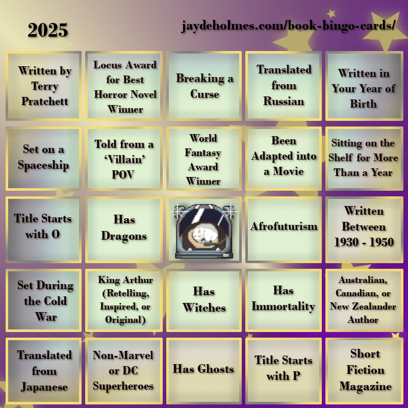 A five-by-five bingo card with the following challenges, listed row-by-row and left-to-right:
Row One: 1. Written by Terry Pratchett 2. Locus Award for Best Horror Novel Winner 3. Breaking a Curse 4. Translated from Russian 5. Written in Your Year of Birth
Row 2: 1. Set on a Spaceship 2. Told from a ‘Villain’ POV 3. World Fantasy Award Winner 4. Been Adapted into a Movie 5. Been Sitting on the Shelf for More Than a Year
Row 3: 1. Title Starts with O 2. Has Dragons 3. Free Square 4. Afrofuturism 5. Written Between 1930 - 1950
Row 4: 1. Set During the Cold War 2. King Arthur (Retelling, Inspired, or Original) 3. Has Witches 4. Has Immortality 5. Australian, Canadian or New Zealand Author
Row 5: 1. Translated from Japanese 2. Non-Marvel or DC Superheroes 3. Has Ghosts 4. Title Starts with P 5. Short Fiction Magazine