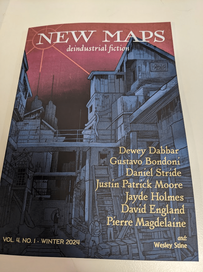 A copy of New Maps Deindustrial fiction, vol.4 Winter 2024 showing a cover illustration of run down buildings, and the names of the following contributors; Dewey Dabbar, Gustavo Bondoni, Daniel Stride, Justin Patrick Moore, Jayde Holmes, David England, Pierre Madelaine, and Wesley Stine