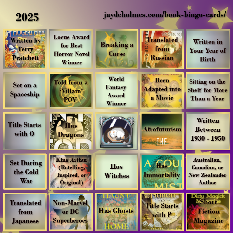 A five-by-five bingo card with the following challenges, In the heading is the title ‘2025’, and the website address jaydeholmes.com/book-bingo-cards/ It has the following challenges, listed row-by-row and left-to-right: Row One: 1. Written by Terry Pratchett (FILLED by “Hogfather” by Terry Pratchett) 2. Locus Award for Best Horror Novel Winner 3. Breaking a Curse (FILLED by “Someone You Can Build a Nest In”) 4. Translated from Russian (FILLED by “Monday Starts on Saturday”) 5. Written in Your Year of Birth Row 2: 1. Set on a Spaceship 2. Told from a ‘Villain’ POV (FILLED by ‘’The Ballad of Songbirds and Snakes’) 3. World Fantasy Award Winner 4. Been Adapted into a Movie (FILLED by “Redwall”) 5. Been Sitting on the Shelf for More Than a Year Row 3: 1. Title Starts with O 2. Has Dragons (FILLED by “Onyx Storm”) 3. Free Square 4. Afrofuturism (FILLED by “After the Flare”) 5. Written Between 1930 - 1950 Row 4: 1. Set During the Cold War 2. King Arthur (Retelling, Inspired, or Original) (FILLED by “Spear”) 3. Has Witches 4. Has Immortality (FILLED by ‘A Court of Mist and Fury’) 5. Australian, Canadian or New Zealand Author Row 5: 1. Translated from Japanese 2. Non-Marvel or DC Superheroes (FILLED by “Dreadnought” 3. Has Ghosts (FILLED by ‘Haunt Sweet Home’ 4. Title Starts with P (FILLED by 'Penric and the Bandit') 5. Short Fiction Magazine (FILLED by “Dirty Magick Magazine Jan 2025)