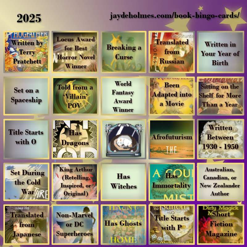 A five-by-five bingo card with the following challenges, In the heading is the title ‘2025’, and the website address jaydeholmes.com/book-bingo-cards/ It has the following challenges, listed row-by-row and left-to-right: Row One: 1. Written by Terry Pratchett (Hogfather) 2. Locus Award for Best Horror Novel Winner (What Moves the Dead) 3. Breaking a Curse (Someone You Can Build a Nest In) 4. Translated from Russian (Monday Starts on Saturday) 5. Written in Your Year of Birth Row 2: 1. Set on a Spaceship 2. Told from a ‘Villain’ POV (The Ballad of Songbirds and Snakes) 3. World Fantasy Award Winner 4. Been Adapted into a Movie (Redwall) 5. Been Sitting on the Shelf for More Than a Year (Runaways: Teenage Wasteland) Row 3: 1. Title Starts with O 2. Has Dragons (Onyx Storm) 3. Free Square 4. Afrofuturism (After the Flare) 5. Written Between 1930 – 1950 (The Case of Charlse Dexter Ward) Row 4: 1. Set During the Cold War (Three Miles Down) “ 2. King Arthur (Retelling, Inspired, or Original) (Spear) 3. Has Witches 4. Has Immortality (A Court of Mist and Fury) 5. Australian, Canadian or New Zealand Author Row 5: 1. Translated from Japanese (The Liminal Zone) 2. Non-Marvel or DC Superheroes (Dreadnought) 3. Has Ghosts (Haunt Sweet Home 4. Title Starts with P (Penric and the Bandit) 5. Short Fiction Magazine (Dirty Magick Magazine Jan 2025)