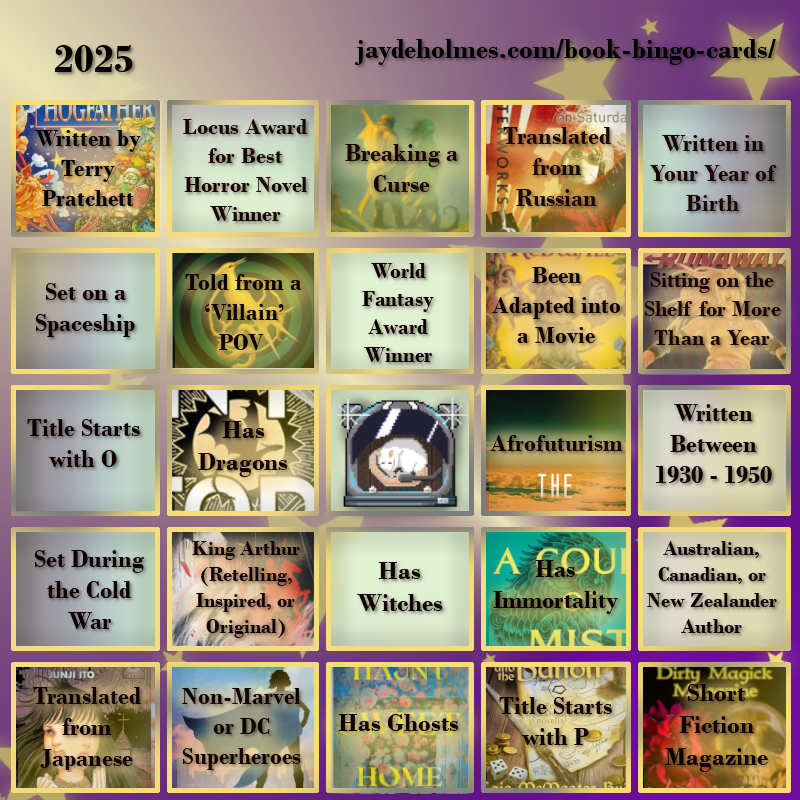 A five-by-five bingo card with the following challenges, In the heading is the title ‘2025’, and the website address jaydeholmes.com/book-bingo-cards/ It has the following challenges, listed row-by-row and left-to-right: Row One: 1. Written by Terry Pratchett (FILLED by “Hogfather” by Terry Pratchett) 2. Locus Award for Best Horror Novel Winner 3. Breaking a Curse (FILLED by “Someone You Can Build a Nest In”) 4. Translated from Russian (FILLED by “Monday Starts on Saturday”) 5. Written in Your Year of Birth Row 2: 1. Set on a Spaceship 2. Told from a ‘Villain’ POV (FILLED by ‘’The Ballad of Songbirds and Snakes’) 3. World Fantasy Award Winner 4. Been Adapted into a Movie (FILLED by “Redwall”) 5. Been Sitting on the Shelf for More Than a Year (FILLED by “Runaways: Teenage Wasteland”) Row 3: 1. Title Starts with O 2. Has Dragons (FILLED by “Onyx Storm”) 3. Free Square 4. Afrofuturism (FILLED by “After the Flare”) 5. Written Between 1930 - 1950 Row 4: 1. Set During the Cold War 2. King Arthur (Retelling, Inspired, or Original) (FILLED by “Spear”) 3. Has Witches 4. Has Immortality (FILLED by ‘A Court of Mist and Fury’) 5. Australian, Canadian or New Zealand Author Row 5: 1. Translated from Japanese (FILLED by “The Liminal Zone’ 2. Non-Marvel or DC Superheroes (FILLED by “Dreadnought” 3. Has Ghosts (FILLED by ‘Haunt Sweet Home’ 4. Title Starts with P (FILLED by 'Penric and the Bandit') 5. Short Fiction Magazine (FILLED by “Dirty Magick Magazine Jan 2025)