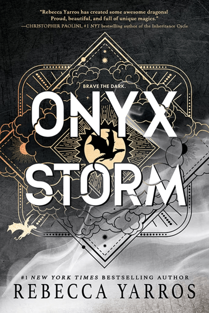 The cover of Onyx Storm by Rebecca Yarros. The background is black, and has a white smoke effect covering the lower right quarter of the cover. In the centre the title is surrounded by an stylized image of a cloudy sky done only in golden outline, contained within a diamond frame over a rounded rectangular frame. Dragons, planets and suns can be seen amongst the clouds. In the middle of the cover, beneath the title, is a diamond framing the silhouette of a dragon against a sun. The tagline is "Brave the Dar", and the following quote by Christopher Paolini is written at the top of the page; "Rebecca Yarros has created some awesome dragons! Proud, beautiful, and full of unique magics"