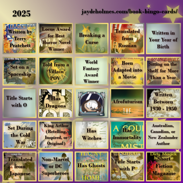 A five-by-five bingo card with the following challenges, In the heading is the title ‘2025’, and the website address jaydeholmes.com/book-bingo-cards/ 
It has the following challenges, listed row-by-row and left-to-right:

Row One: 1. Written by Terry Pratchett (Hogfather)  2. Locus Award for Best Horror Novel Winner (What Moves the Dead) 3. Breaking a Curse (Someone You Can Build a Nest In) 4. Translated from Russian (Monday Starts on Saturday) 5. Written in Your Year of Birth
Row 2: 1. Set on a Spaceship (Murder by Memory) 2. Told from a ‘Villain’ POV (The Ballad of Songbirds and Snakes) 3. World Fantasy Award Winner 4. Been Adapted into a Movie (Redwall) 5. Been Sitting on the Shelf for More Than a Year (Runaways: Teenage Wasteland)
Row 3: 1. Title Starts with O 2. Has Dragons (Onyx Storm) 3. Free Square 4. Afrofuturism (After the Flare) 5. Written Between 1930 – 1950 (The Case of Charlse Dexter Ward)
Row 4: 1. Set During the Cold War (Three Miles Down) “ 2. King Arthur (Retelling, Inspired, or Original) (Spear) 3. Has Witches (The Summer War) 4. Has Immortality (A Court of Mist and Fury) 5. Australian, Canadian or New Zealand Author
Row 5: 1. Translated from Japanese (The Liminal Zone) 2. Non-Marvel or DC Superheroes (Dreadnought) 3. Has Ghosts (Haunt Sweet Home 4. Title Starts with P (Penric and the Bandit) 5. Short Fiction Magazine (Dirty Magick Magazine Jan 2025)
