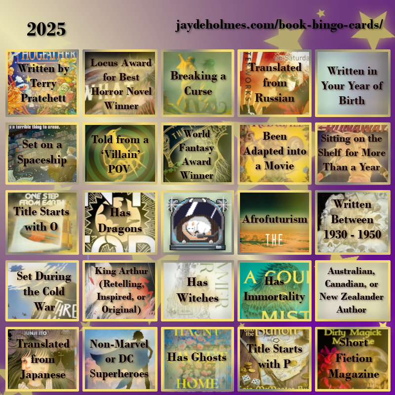 A five-by-five bingo card with the following challenges, In the heading is the title ‘2025’, and the website address jaydeholmes.com/book-bingo-cards/ 
It has the following challenges, listed row-by-row and left-to-right:

Row One: 1. Written by Terry Pratchett (Hogfather)  2. Locus Award for Best Horror Novel Winner (What Moves the Dead) 3. Breaking a Curse (Someone You Can Build a Nest In) 4. Translated from Russian (Monday Starts on Saturday) 5. Written in Your Year of Birth
Row 2: 1. Set on a Spaceship (Murder by Memory) 2. Told from a ‘Villain’ POV (The Ballad of Songbirds and Snakes) 3. World Fantasy Award Winner (The Tainted Cup) 4. Been Adapted into a Movie (Redwall) 5. Been Sitting on the Shelf for More Than a Year (Runaways: Teenage Wasteland)
Row 3: 1. Title Starts with O (One Step From Earth) 2. Has Dragons (Onyx Storm) 3. Free Square 4. Afrofuturism (After the Flare) 5. Written Between 1930 – 1950 (The Case of Charlse Dexter Ward)
Row 4: 1. Set During the Cold War (Three Miles Down) “ 2. King Arthur (Retelling, Inspired, or Original) (Spear) 3. Has Witches (The Summer War) 4. Has Immortality (A Court of Mist and Fury) 5. Australian, Canadian or New Zealand Author
Row 5: 1. Translated from Japanese (The Liminal Zone) 2. Non-Marvel or DC Superheroes (Dreadnought) 3. Has Ghosts (Haunt Sweet Home 4. Title Starts with P (Penric and the Bandit) 5. Short Fiction Magazine (Dirty Magick Magazine Jan 2025)