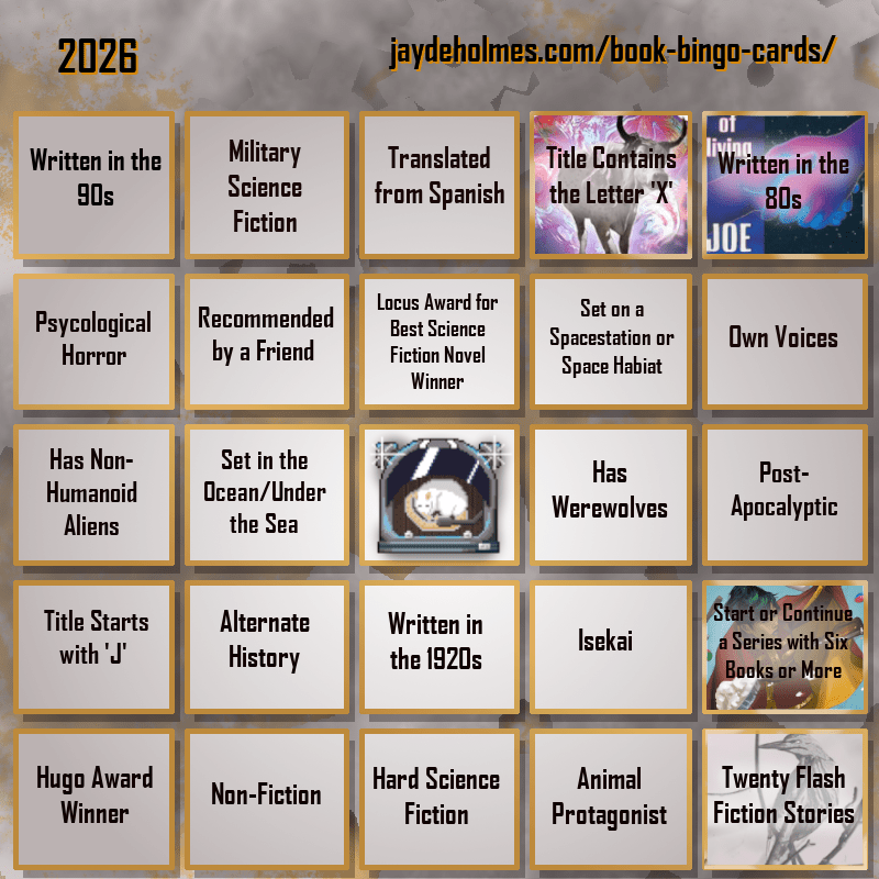 A five-by-five bingo card. Colour scheme is orange and grey and there are gears in the background. In the heading is the title ‘2026’, and the website address jaydeholmes.com/book-bingo-cards/ It has the following challenges, listed row-by-row and left-to-right: Row One: 1. Written in the 90s 2. Miliary Science Fiction 3. Translated from Spanish 4. Title Contains the Letter ‘X’ (The Adventure of the Demonic Ox) 5. Written in the 80s (The Long Habit of Living) Row 2: 1. Psychological Horror 2. Recommended by a Friend 3. Locus Award for Best Science Fiction Novel Winner 4. Set on a Spacestation or Space habitat 5. Own Voices Row 3: 1. Has Non-Humanoid Aliens 2. Set in the Ocean/Under the Sea 3. Free Square 4. Has Werewolves 5. Post-Apocalyptic Row 4: 1. Tittle Starts with ‘J’ 2. Alternate History 3. Written in the 1920s 4. Isekai 5. Start or Continue a Series with Six Books or More (Saga Vol. 12) Row 5: 1. Hugo Award Winner 2. Non-Fiction 3. Hard Science Fiction 4. Animal Protagonist 5. Twenty Flash Fiction Stories (Small Wonders Feb 26)