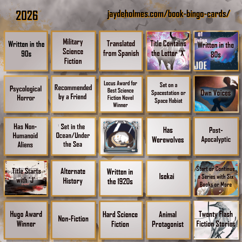 A five-by-five bingo card. Colour scheme is orange and grey and there are gears in the background. In the heading is the title ‘2026’, and the website address jaydeholmes.com/book-bingo-cards/ It has the following challenges, listed row-by-row and left-to-right: Row One: 1. Written in the 90s 2. Miliary Science Fiction 3. Translated from Spanish 4. Title Contains the Letter ‘X’ (The Adventure of the Demonic Ox) 5. Written in the 80s (The Long Habit of Living) Row 2: 1. Psychological Horror 2. Recommended by a Friend 3. Locus Award for Best Science Fiction Novel Winner 4. Set on a Spacestation or Space habitat 5. Own Voices (Sovereign) Row 3: 1. Has Non-Humanoid Aliens 2. Set in the Ocean/Under the Sea 3. Free Square 4. Has Werewolves 5. Post-Apocalyptic Row 4: 1. Tittle Starts with ‘J’ (Japanese Gothic) 2. Alternate History 3. Written in the 1920s 4. Isekai 5. Start or Continue a Series with Six Books or More (Saga Vol. 12) Row 5: 1. Hugo Award Winner 2. Non-Fiction 3. Hard Science Fiction 4. Animal Protagonist 5. Twenty Flash Fiction Stories (Small Wonders Feb 26)