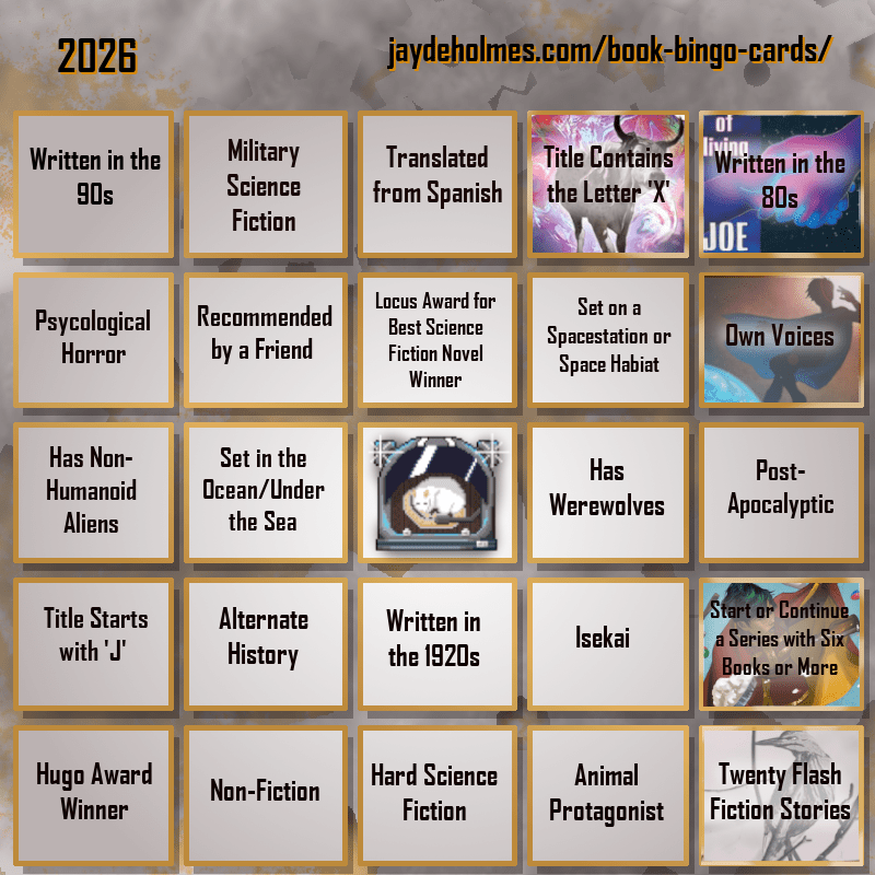 A five-by-five bingo card. Colour scheme is orange and grey and there are gears in the background. In the heading is the title ‘2026’, and the website address jaydeholmes.com/book-bingo-cards/ It has the following challenges, listed row-by-row and left-to-right: Row One: 1. Written in the 90s 2. Miliary Science Fiction 3. Translated from Spanish 4. Title Contains the Letter ‘X’ (The Adventure of the Demonic Ox) 5. Written in the 80s (The Long Habit of Living) Row 2: 1. Psychological Horror 2. Recommended by a Friend 3. Locus Award for Best Science Fiction Novel Winner 4. Set on a Spacestation or Space habitat 5. Own Voices (Sovereign) Row 3: 1. Has Non-Humanoid Aliens 2. Set in the Ocean/Under the Sea 3. Free Square 4. Has Werewolves 5. Post-Apocalyptic Row 4: 1. Tittle Starts with ‘J’ 2. Alternate History 3. Written in the 1920s 4. Isekai 5. Start or Continue a Series with Six Books or More (Saga Vol. 12) Row 5: 1. Hugo Award Winner 2. Non-Fiction 3. Hard Science Fiction 4. Animal Protagonist 5. Twenty Flash Fiction Stories (Small Wonders Feb 26)