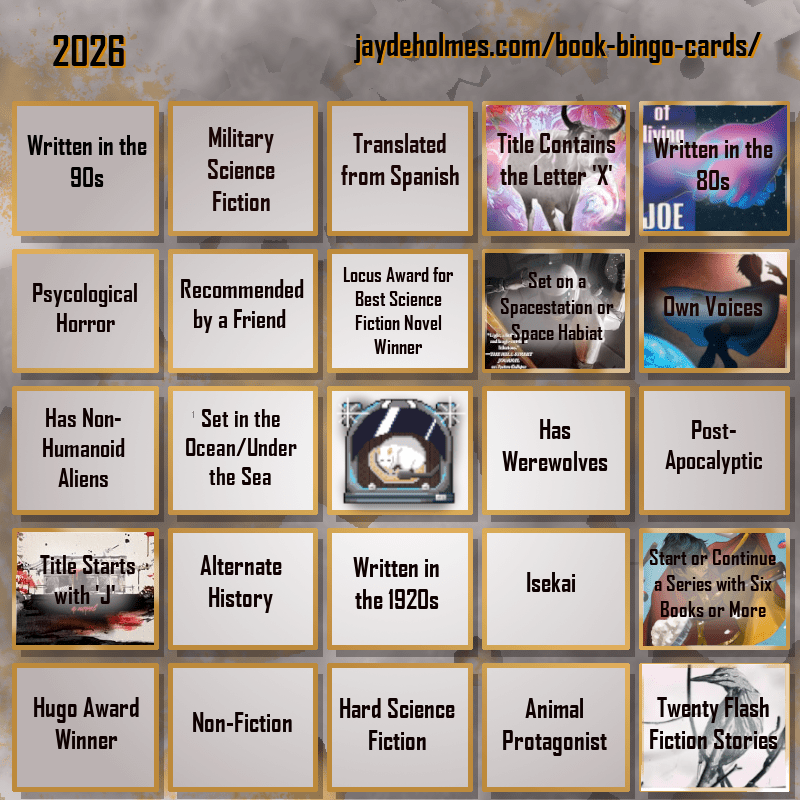 A five-by-five bingo card. Colour scheme is orange and grey and there are gears in the background. In the heading is the title ‘2026’, and the website address jaydeholmes.com/book-bingo-cards/ It has the following challenges, listed row-by-row and left-to-right: Row One: 1. Written in the 90s 2. Miliary Science Fiction 3. Translated from Spanish 4. Title Contains the Letter ‘X’ (The Adventure of the Demonic Ox) 5. Written in the 80s (The Long Habit of Living) Row 2: 1. Psychological Horror 2. Recommended by a Friend 3. Locus Award for Best Science Fiction Novel Winner 4. Set on a Spacestation or Space habitat (Platform Decay) 5. Own Voices (Sovereign) Row 3: 1. Has Non-Humanoid Aliens 2. Set in the Ocean/Under the Sea 3. Free Square 4. Has Werewolves 5. Post-Apocalyptic Row 4: 1. Tittle Starts with ‘J’ (Japanese Gothic) 2. Alternate History 3. Written in the 1920s 4. Isekai 5. Start or Continue a Series with Six Books or More (Saga Vol. 12) Row 5: 1. Hugo Award Winner 2. Non-Fiction 3. Hard Science Fiction 4. Animal Protagonist 5. Twenty Flash Fiction Stories (Small Wonders Feb 26)