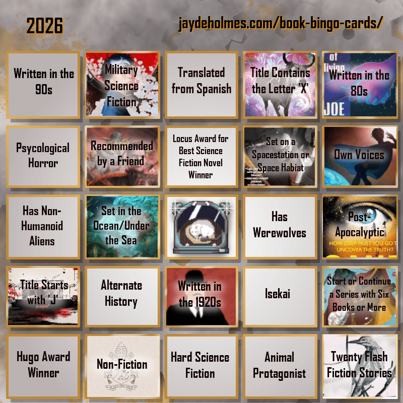 A five-by-five bingo card. Colour scheme is orange and grey and there are gears in the background. In the heading is the title ‘2026’, and the website address jaydeholmes.com/book-bingo-cards/ It has the following challenges, listed row-by-row and left-to-right: Row One: 1. Written in the 90s 2. Miliary Science Fiction (Moonstorm) 3. Translated from Spanish 4. Title Contains the Letter ‘X’ (The Adventure of the Demonic Ox) 5. Written in the 80s (The Long Habit of Living) Row 2: 1. Psychological Horror 2. Recommended by a Friend (Dungeon Crawler Carl) 3. Locus Award for Best Science Fiction Novel Winner 4. Set on a Spacestation or Space habitat (Platform Decay) 5. Own Voices (Sovereign) Row 3: 1. Has Non-Humanoid Aliens 2. Set in the Ocean/Under the Sea (Endless Blue Beneath) 3. Free Square 4. Has Werewolves 5. Post-Apocalyptic (Sand) Row 4: 1. Tittle Starts with ‘J’ (Japanese Gothic) 2. Alternate History 3. Written in the 1920s (The Murder of Roger Ackroyd) 4. Isekai 5. Start or Continue a Series with Six Books or More (Saga Vol. 12) Row 5: 1. Hugo Award Winner 2. Non-Fiction (Humanitas Magnifica) 3. Hard Science Fiction 4. Animal Protagonist 5. Twenty Flash Fiction Stories (Small Wonders Feb 26)