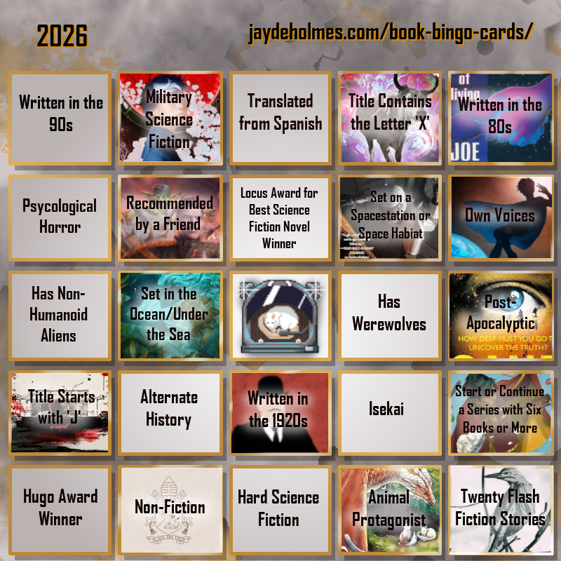 A five-by-five bingo card. Colour scheme is orange and grey and there are gears in the background. In the heading is the title ‘2026’, and the website address jaydeholmes.com/book-bingo-cards/ It has the following challenges, listed row-by-row and left-to-right: Row One: 1. Written in the 90s 2. Miliary Science Fiction (Moonstorm) 3. Translated from Spanish 4. Title Contains the Letter ‘X’ (The Adventure of the Demonic Ox) 5. Written in the 80s (The Long Habit of Living) Row 2: 1. Psychological Horror 2. Recommended by a Friend (Dungeon Crawler Carl) 3. Locus Award for Best Science Fiction Novel Winner 4. Set on a Spacestation or Space habitat (Platform Decay) 5. Own Voices (Sovereign) Row 3: 1. Has Non-Humanoid Aliens 2. Set in the Ocean/Under the Sea (Endless Blue Beneath) 3. Free Square 4. Has Werewolves 5. Post-Apocalyptic (Sand) Row 4: 1. Tittle Starts with ‘J’ (Japanese Gothic) 2. Alternate History 3. Written in the 1920s (The Murder of Roger Ackroyd) 4. Isekai 5. Start or Continue a Series with Six Books or More (Saga Vol. 12) Row 5: 1. Hugo Award Winner 2. Non-Fiction (Humanitas Magnifica) 3. Hard Science Fiction 4. Animal Protagonist (Cat and Dragon) 5. Twenty Flash Fiction Stories (Small Wonders Feb 26)